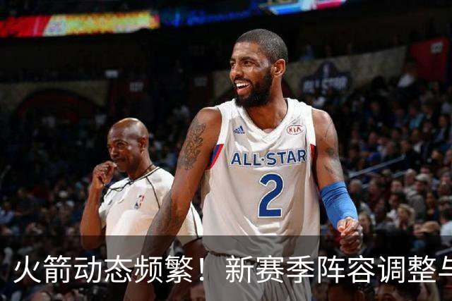 火箭动态频繁！新赛季阵容调整与未来基石的探讨