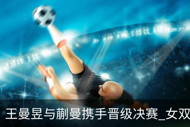 王曼昱与蒯曼携手晋级决赛 女双再战中日强敌